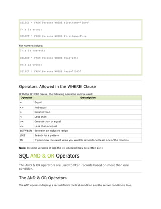 SELECT * FROM Persons WHERE FirstName='Tove'
This is wrong:
SELECT * FROM Persons WHERE FirstName=Tove
For numeric values:
This is correct:
SELECT * FROM Persons WHERE Year=1965
This is wrong:
SELECT * FROM Persons WHERE Year='1965'
Operators Allowed in the WHERE Clause
With the WHERE clause, the following operators can be used:
Operator Description
= Equal
<> Not equal
> Greater than
< Less than
>= Greater than or equal
<= Less than or equal
BETWEEN Between an inclusive range
LIKE Search for a pattern
IN If you know the exact value you want to return for at least one of the columns
Note: In some versions of SQL the <> operator may be written as !=
SQL AND & OR Operators
The AND & OR operators are used to filter records based on more than one
condition.
The AND & OR Operators
The AND operator displays a record if both the first condition and the second condition is true.
 