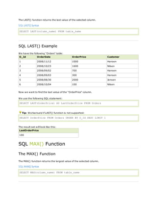 The LAST() function returns the last value of the selected column.
SQL LAST() Syntax
SELECT LAST(column_name) FROM table_name
SQL LAST() Example
We have the following "Orders" table:
O_Id OrderDate OrderPrice Customer
1 2008/11/12 1000 Hansen
2 2008/10/23 1600 Nilsen
3 2008/09/02 700 Hansen
4 2008/09/03 300 Hansen
5 2008/08/30 2000 Jensen
6 2008/10/04 100 Nilsen
Now we want to find the last value of the "OrderPrice" column.
We use the following SQL statement:
SELECT LAST(OrderPrice) AS LastOrderPrice FROM Orders
Tip: Workaround if LAST() function is not supported:
SELECT OrderPrice FROM Orders ORDER BY O_Id DESC LIMIT 1
The result-set will look like this:
LastOrderPrice
100
SQL MAX() Function
The MAX() Function
The MAX() function returns the largest value of the selected column.
SQL MAX() Syntax
SELECT MAX(column_name) FROM table_name
 