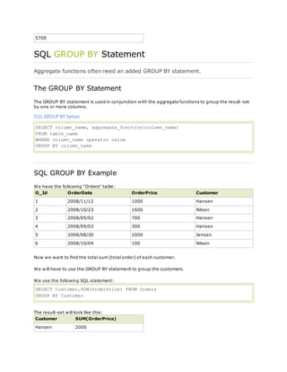 5700
SQL GROUP BY Statement
Aggregate functions often need an added GROUP BY statement.
The GROUP BY Statement
The GROUP BY statement is used in conjunction with the aggregate functions to group the result-set
by one or more columns.
SQL GROUP BY Syntax
SELECT column_name, aggregate_function(column_name)
FROM table_name
WHERE column_name operator value
GROUP BY column_name
SQL GROUP BY Example
We have the following "Orders" table:
O_Id OrderDate OrderPrice Customer
1 2008/11/12 1000 Hansen
2 2008/10/23 1600 Nilsen
3 2008/09/02 700 Hansen
4 2008/09/03 300 Hansen
5 2008/08/30 2000 Jensen
6 2008/10/04 100 Nilsen
Now we want to find the total sum (total order) of each customer.
We will have to use the GROUP BY statement to group the customers.
We use the following SQL statement:
SELECT Customer,SUM(OrderPrice) FROM Orders
GROUP BY Customer
The result-set will look like this:
Customer SUM(OrderPrice)
Hansen 2000
 