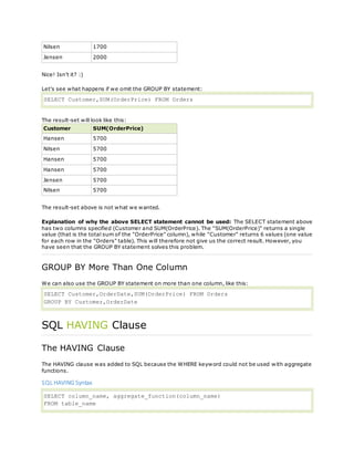 Nilsen 1700
Jensen 2000
Nice! Isn't it? :)
Let's see what happens if we omit the GROUP BY statement:
SELECT Customer,SUM(OrderPrice) FROM Orders
The result-set will look like this:
Customer SUM(OrderPrice)
Hansen 5700
Nilsen 5700
Hansen 5700
Hansen 5700
Jensen 5700
Nilsen 5700
The result-set above is not what we wanted.
Explanation of why the above SELECT statement cannot be used: The SELECT statement above
has two columns specified (Customer and SUM(OrderPrice). The "SUM(OrderPrice)" returns a single
value (that is the total sum of the "OrderPrice" column), while "Customer" returns 6 values (one value
for each row in the "Orders" table). This will therefore not give us the correct result. However, you
have seen that the GROUP BY statement solves this problem.
GROUP BY More Than One Column
We can also use the GROUP BY statement on more than one column, like this:
SELECT Customer,OrderDate,SUM(OrderPrice) FROM Orders
GROUP BY Customer,OrderDate
SQL HAVING Clause
The HAVING Clause
The HAVING clause was added to SQL because the WHERE keyword could not be used with aggregate
functions.
SQL HAVING Syntax
SELECT column_name, aggregate_function(column_name)
FROM table_name
 