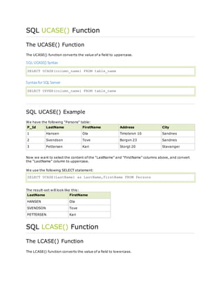 SQL UCASE() Function
The UCASE() Function
The UCASE() function converts the value of a field to uppercase.
SQL UCASE() Syntax
SELECT UCASE(column_name) FROM table_name
Syntax for SQL Server
SELECT UPPER(column_name) FROM table_name
SQL UCASE() Example
We have the following "Persons" table:
P_Id LastName FirstName Address City
1 Hansen Ola Timoteivn 10 Sandnes
2 Svendson Tove Borgvn 23 Sandnes
3 Pettersen Kari Storgt 20 Stavanger
Now we want to select the content of the "LastName" and "FirstName" columns above, and convert
the "LastName" column to uppercase.
We use the following SELECT statement:
SELECT UCASE(LastName) as LastName,FirstName FROM Persons
The result-set will look like this:
LastName FirstName
HANSEN Ola
SVENDSON Tove
PETTERSEN Kari
SQL LCASE() Function
The LCASE() Function
The LCASE() function converts the value of a field to lowercase.
 