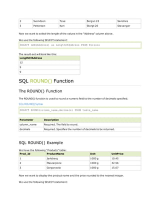 2 Svendson Tove Borgvn 23 Sandnes
3 Pettersen Kari Storgt 20 Stavanger
Now we want to select the length of the values in the "Address" column above.
We use the following SELECT statement:
SELECT LEN(Address) as LengthOfAddress FROM Persons
The result-set will look like this:
LengthOfAddress
12
9
9
SQL ROUND() Function
The ROUND() Function
The ROUND() function is used to round a numeric field to the number of decimals specified.
SQL ROUND() Syntax
SELECT ROUND(column_name,decimals) FROM table_name
Parameter Description
column_name Required. The field to round.
decimals Required. Specifies the number of decimals to be returned.
SQL ROUND() Example
We have the following "Products" table:
Prod_Id ProductName Unit UnitPrice
1 Jarlsberg 1000 g 10.45
2 Mascarpone 1000 g 32.56
3 Gorgonzola 1000 g 15.67
Now we want to display the product name and the price rounded to the nearest integer.
We use the following SELECT statement:
 