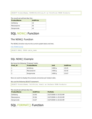 SELECT ProductName, ROUND(UnitPrice,0) as UnitPrice FROM Products
The result-set will look like this:
ProductName UnitPrice
Jarlsberg 10
Mascarpone 33
Gorgonzola 16
SQL NOW() Function
The NOW() Function
The NOW() function returns the current system date and time.
SQL NOW() Syntax
SELECT NOW() FROM table_name
SQL NOW() Example
We have the following "Products" table:
Prod_Id ProductName Unit UnitPrice
1 Jarlsberg 1000 g 10.45
2 Mascarpone 1000 g 32.56
3 Gorgonzola 1000 g 15.67
Now we want to display the products and prices per today's date.
We use the following SELECT statement:
SELECT ProductName, UnitPrice, Now() as PerDate FROM Products
The result-set will look like this:
ProductName UnitPrice PerDate
Jarlsberg 10.45 10/7/2008 11:25:02 AM
Mascarpone 32.56 10/7/2008 11:25:02 AM
Gorgonzola 15.67 10/7/2008 11:25:02 AM
SQL FORMAT() Function
 