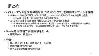 まとめ
• パフォーマンスを改善可能な自己結合SQLクエリを検出するツールを開発
• パターンはSQLクエリファイルで作成し、ツールがパターンファイルを取り込む
• Pythonコードが書けないDBAでもモデルを追加できる
• SQLクエリの書き方が改善可能なSQLクエリかどうかを判定
• テストデータが少ない環境でもテスト時に実行されたSQLを取込み、改善可能なSQLを検出
• 負荷テストによるパフォーマンス測定を経ないでパフォーマンス改善が可能
• Oracle商用環境で実証実験を行った
• 再現率96%、精度95%
• 今後
• 自己結合SQLクエリ以外のパターン追加
• 他商用環境でのテスト
• 他ベンダDBMS環境でのテスト
20
 
