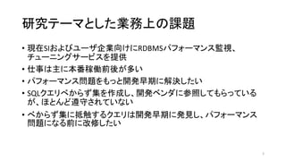研究テーマとした業務上の課題
• 現在SIおよびユーザ企業向けにRDBMSパフォーマンス監視、
チューニングサービスを提供
• 仕事は主に本番稼働前後が多い
• パフォーマンス問題をもっと開発早期に解決したい
• SQLクエリべからず集を作成し、開発ベンダに参照してもらっている
が、ほとんど遵守されていない
• べからず集に抵触するクエリは開発早期に発見し、パフォーマンス
問題になる前に改修したい
3
 