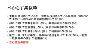 べからず集抜粋
• 重複が許可されているか一意性が保証されている場合は、"UNION"
ではなく"UNION ALL"の使用を検討してください
• 列名に対して関数を利用しない。(索引が利用されなくなる)
• 列名に対して型変換をしない。(索引が利用されなくなる)
• 列名に対して計算をしない。(索引が利用されなくなる)
• 後方一致、または中間一致のLIKE述語を用いてはいけない。∵前方
一致検索のみ索引が使用される
• 自己結合の排除
 