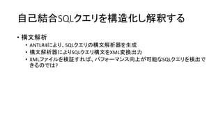 自己結合SQLクエリを構造化し解釈する
• 構文解析
• ANTLR4により、SQLクエリの構文解析器を生成
• 構文解析器によりSQLクエリ構文をXML変換出力
• XMLファイルを検証すれば、パフォーマンス向上が可能なSQLクエリを検出で
きるのでは?
 
