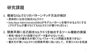 研究課題
1. 複雑なSQLクエリのパターンマッチ方法の検討
• 具体的には自己結合SQLクエリ
• Data Base Administrator(DBA)がモデルパターンを増やせるようにする
(プログラムが書けなくてもSQLクエリが書ければO.K.)
2. 開発早期に自己結合SQLクエリを抽出するツール機能の実装
• 単体・結合テスト段階ではデータ量が少ないため、
SQLクエリの書き方が悪くてもパフォーマンス問題は発見できない
• 書き方が悪いSQLクエリを開発早期に洗い出して、 手戻りコストを低減
8
 