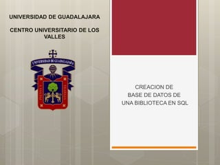 UNIVERSIDAD DE GUADALAJARA
CENTRO UNIVERSITARIO DE LOS
VALLES
CREACION DE
BASE DE DATOS DE
UNA BIBLIOTECA EN SQL
 