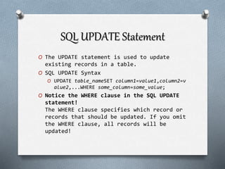 SQL UPDATE Statement
O The UPDATE statement is used to update
existing records in a table.
O SQL UPDATE Syntax
O UPDATE table_nameSET column1=value1,column2=v
alue2,...WHERE some_column=some_value;
O Notice the WHERE clause in the SQL UPDATE
statement!
The WHERE clause specifies which record or
records that should be updated. If you omit
the WHERE clause, all records will be
updated!
 