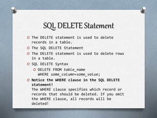 SQL DELETE Statement
O The DELETE statement is used to delete
records in a table.
O The SQL DELETE Statement
O The DELETE statement is used to delete rows
in a table.
O SQL DELETE Syntax
O DELETE FROM table_name
WHERE some_column=some_value;
O Notice the WHERE clause in the SQL DELETE
statement!
The WHERE clause specifies which record or
records that should be deleted. If you omit
the WHERE clause, all records will be
deleted!
 