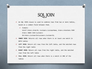 SQL JOIN
O An SQL JOIN clause is used to combine rows from two or more tables,
based on a common field between them.
O Example:
SELECT Orders.OrderID, Customers.CustomerName, Orders.OrderDate FROM
Orders INNER JOIN Customers
ON Orders.CustomerID=Customers.CustomerID;
O INNER JOIN: Returns all rows when there is at least one match in
BOTH tables
O LEFT JOIN: Return all rows from the left table, and the matched rows
from the right table
O RIGHT JOIN: Return all rows from the right table, and the matched
rows from the left table
O FULL JOIN: Return all rows when there is a match in ONE of the
tables
 