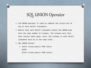 SQL UNION Operator
O The UNION operator is used to combine the result-set of
two or more SELECT statements.
O Notice that each SELECT statement within the UNION must
have the same number of columns. The columns must also
have similar data types. Also, the columns in each SELECT
statement must be in the same order.
O SQL UNION Syntax:
O SELECT column_name(s) FROM table1
UNION
SELECT column_name(s) FROM table2;
 
