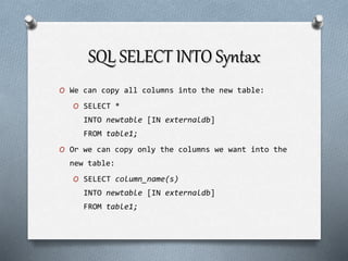 SQL SELECT INTO Syntax
O We can copy all columns into the new table:
O SELECT *
INTO newtable [IN externaldb]
FROM table1;
O Or we can copy only the columns we want into the
new table:
O SELECT column_name(s)
INTO newtable [IN externaldb]
FROM table1;
 