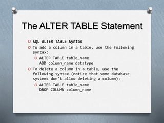 The ALTER TABLE Statement
O SQL ALTER TABLE Syntax
O To add a column in a table, use the following
syntax:
O ALTER TABLE table_name
ADD column_name datatype
O To delete a column in a table, use the
following syntax (notice that some database
systems don't allow deleting a column):
O ALTER TABLE table_name
DROP COLUMN column_name
 