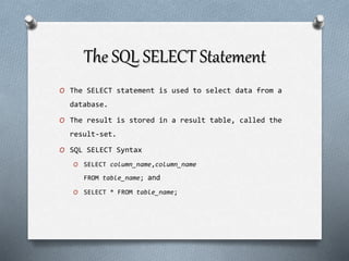 The SQL SELECT Statement
O The SELECT statement is used to select data from a
database.
O The result is stored in a result table, called the
result-set.
O SQL SELECT Syntax
O SELECT column_name,column_name
FROM table_name; and
O SELECT * FROM table_name;
 