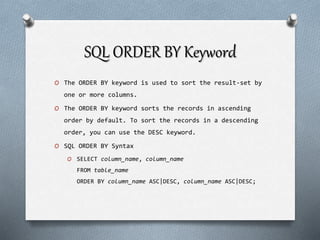 SQL ORDER BY Keyword
O The ORDER BY keyword is used to sort the result-set by
one or more columns.
O The ORDER BY keyword sorts the records in ascending
order by default. To sort the records in a descending
order, you can use the DESC keyword.
O SQL ORDER BY Syntax
O SELECT column_name, column_name
FROM table_name
ORDER BY column_name ASC|DESC, column_name ASC|DESC;
 