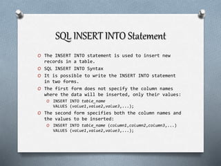 SQL INSERT INTO Statement
O The INSERT INTO statement is used to insert new
records in a table.
O SQL INSERT INTO Syntax
O It is possible to write the INSERT INTO statement
in two forms.
O The first form does not specify the column names
where the data will be inserted, only their values:
O INSERT INTO table_name
VALUES (value1,value2,value3,...);
O The second form specifies both the column names and
the values to be inserted:
O INSERT INTO table_name (column1,column2,column3,...)
VALUES (value1,value2,value3,...);
 