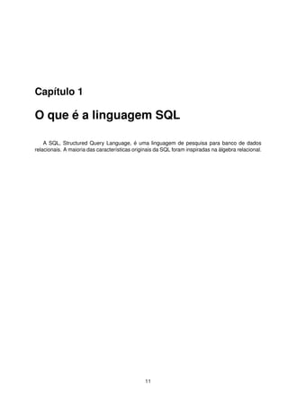 Capítulo 1
O que é a linguagem SQL
A SQL, Structured Query Language, é uma linguagem de pesquisa para banco de dados
relacionais. A maioria das características originais da SQL foram inspiradas na álgebra relacional.
11
 