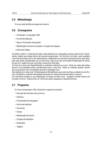 CDTC Centro de Difusão de Tecnologia e Conhecimento Brasil/DF
2.5 Metodologia
O curso está dividido da seguinte maneira:
2.6 Cronograma
• Introdução a Linguagem SQL
• Comandos Básicos
• Alguns Comandos Avançados
• Modiﬁcação do banco de dados e criação de relações
• Deﬁnindo Dados
As lições contém o contéudo principal. Elas poderão ser acessadas quantas vezes forem neces-
sárias, desde que esteja dentro da semana programada. Ao ﬁnal de uma lição, você receberá
uma nota de acordo com o seu desempenho. Responda com atenção às perguntas de cada lição,
pois elas serão consideradas na sua nota ﬁnal. Caso sua nota numa determinada lição for menor
do que 6.0, sugerimos que você faça novamente esta lição.
Ao ﬁnal do curso será disponibilizada a avaliação referente ao curso. Tanto as notas das lições
quanto a da avaliação serão consideradas para a nota ﬁnal. Todos os módulos ﬁcarão visíveis
para que possam ser consultados durante a avaliação ﬁnal.
Aconselhamos a leitura da "Ambientação do Moodle"para que você conheça a plataforma de En-
sino a Distância, evitando diﬁculdades advindas do "desconhecimento"sobre a mesma.
Os instrutores estarão a sua disposição ao longo de todo curso. Qualquer dúvida deverá ser
enviada no fórum. Diariamente os monitores darão respostas e esclarecimentos.
2.7 Programa
O curso de linguagem SQL oferecerá o seguinte conteúdo:
• Uso das ferramentas mais comuns.
• Histórico
• Composição da linguagem
• Estruturas básicas
• Conjuntos
• Visões
• Modiﬁcação do banco
• Criação de Relações
• Restrições
• Triggers
13
 