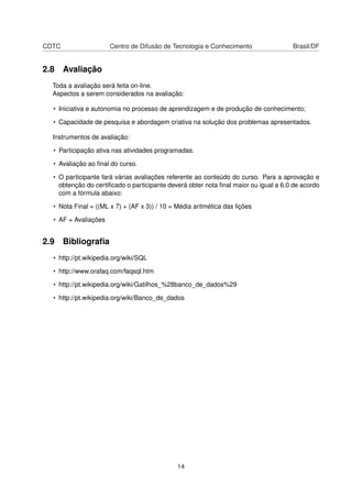 CDTC Centro de Difusão de Tecnologia e Conhecimento Brasil/DF
2.8 Avaliação
Toda a avaliação será feita on-line.
Aspectos a serem considerados na avaliação:
• Iniciativa e autonomia no processo de aprendizagem e de produção de conhecimento;
• Capacidade de pesquisa e abordagem criativa na solução dos problemas apresentados.
Instrumentos de avaliação:
• Participação ativa nas atividades programadas.
• Avaliação ao ﬁnal do curso.
• O participante fará várias avaliações referente ao conteúdo do curso. Para a aprovação e
obtenção do certiﬁcado o participante deverá obter nota ﬁnal maior ou igual a 6.0 de acordo
com a fórmula abaixo:
• Nota Final = ((ML x 7) + (AF x 3)) / 10 = Média aritmética das lições
• AF = Avaliações
2.9 Bibliograﬁa
• http://pt.wikipedia.org/wiki/SQL
• http://www.orafaq.com/faqsql.htm
• http://pt.wikipedia.org/wiki/Gatilhos_%28banco_de_dados%29
• http://pt.wikipedia.org/wiki/Banco_de_dados
14
 