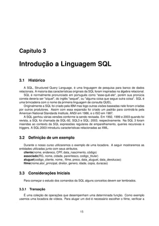 Capítulo 3
Introdução a Linguagem SQL
3.1 Histórico
A SQL, Structured Query Language, é uma linguagem de pesquisa para banco de dados
relacionais. A maioria das características originais da SQL foram inspiradas na álgebra relacional.
SQL é normalmente pronunciado em português como "esse-quê-ele", porém sua pronúcia
correta deveria ser "síquel", do inglês "sequel", ou "alguma coisa que segue outra coisa". SQL é
uma brincadeira com o nome da primeira linguagem de consulta QUEL.
Originalmente a SQL foi criado pela IBM mas logo outras visões baseadas nele foram criadas
por outros produtores. Assim com essa expansão foi criado um padrão para controlá-la pela
American National Standards Institute, ANSI em 1986, e o ISO em 1987.
A SQL ganhou várias versões conforme ia sendo revisada. Em 1992, 1999 e 2003 quando foi
revista, a SQL foi chamada de SQL-92, SQL3 e SQL: 2003, respectivamente. Na SQL 3 foram
inseridas ao contexto da SQL expressões regulares de emparelhamento, queries recursivas e
triggers. A SQL:2003 introduziu características relacionadas ao XML.
3.2 Deﬁnição de um exemplo
Durante o nosso curso utilizaremos o exemplo de uma locadora. A seguir mostraremos as
entidades utilizadas junto com seus atributos.
cliente(nome, endereco, CPF, data_nascimento, código)
associado(RG, nome, cidade, parentesco, codigo_titular)
aluguel(codigo_cliente, nome_ ﬁlme, preco, data_aluguel, data_devolucao)
ﬁlme(nome,ator_principal, diretor, genero, idade, copia, duracao)
3.3 Considerações Iniciais
Para começar o estudo dos comandos da SQL alguns conceitos devem ser lembrados.
3.3.1 Transação
É uma coleção de operações que desempenham uma determinada função. Como exemplo
usemos uma locadora de vídeos. Para alugar um dvd é necessário escolher o ﬁlme, veriﬁcar a
15
 