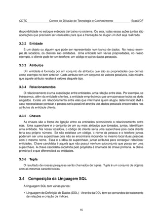 CDTC Centro de Difusão de Tecnologia e Conhecimento Brasil/DF
disponibilidade no estoque e depois dar baixa no sistema. Ou seja, todas essas ações juntas são
operações que precisam ser realizadas para que a transação de alugar um dvd seja realizada.
3.3.2 Entidade
É um objeto ou alguém que pode ser representado num banco de dados. No nosso exem-
plo da locadora, os clientes são entidades. Uma entidade tem várias propriedades, no nosso
exemplo, o cliente pode ter um telefone, um código e outros dados pessoais.
3.3.3 Atributos
Um entidade é formada por um conjunto de atributos que são as propriedades que demos
como exemplo no item anterior. Cada atributo tem um conjunto de valores possíveis, isso mostra
que aquele atributo receberá valores daquele tipo.
3.3.4 Relacionamentos
O relacionamento é uma associação entre entidades, uma relação entre elas. Por exemplo, se
tivéssemos, além da entidade clientes, a entidade empréstimos que armazenasse todos os dvds
alugados. Existe um relacionamento entre elas que informaria quem alugou determinado dvd e
caso necessitasse contatar a pessoa seria possível através dos dados pessoais encontrados nos
atributos da entidade cliente.
3.3.5 Chaves
As chaves são a forma de ligação entre as entidades promovendo o relacionamento entre
elas. Uma superchave é o conjunto de um ou mais atributos que tomados, juntos, identiﬁcam
uma entidade. Na nossa locadora, o código do cliente seria uma superchave pois cada cliente
teria seu próprio número. Se não existisse um código, o nome da pessoa e o telefone juntos
poderiam ser uma superchave pois não se encontraria morando no mesmo local duas pessoas
com o mesmo nome. Essa é a idéia de superchave, juntar atributos para conseguir relacionar
entidades. Chave candidata é aquela que não possui nenhum subconjunto que possa ser uma
superchave. A chave candidata escolhida pelo projetista é chamada de chave primária. A chave
primária é o que diferenciará as entidades.
3.3.6 Tupla
O resultado de nossas pesquisas serão chamados de tuplas. Tupla é um conjunto de objetos
com as mesmas características.
3.4 Composição da Linguagem SQL
A linguagem SQL tem várias partes:
• Linguagem de Deﬁnição de Dados (DDL) - Através da DDL tem-se comandos de tratamento
de relações e criação de índices.
16
 