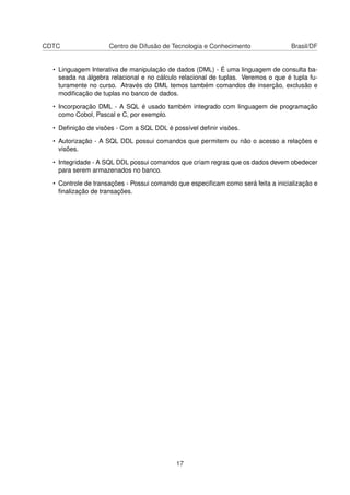 CDTC Centro de Difusão de Tecnologia e Conhecimento Brasil/DF
• Linguagem Interativa de manipulação de dados (DML) - É uma linguagem de consulta ba-
seada na álgebra relacional e no cálculo relacional de tuplas. Veremos o que é tupla fu-
turamente no curso. Através do DML temos também comandos de inserção, exclusão e
modiﬁcação de tuplas no banco de dados.
• Incorporação DML - A SQL é usado também integrado com linguagem de programação
como Cobol, Pascal e C, por exemplo.
• Deﬁnição de visões - Com a SQL DDL é possível deﬁnir visões.
• Autorização - A SQL DDL possui comandos que permitem ou não o acesso a relações e
visões.
• Integridade - A SQL DDL possui comandos que criam regras que os dados devem obedecer
para serem armazenados no banco.
• Controle de transações - Possui comando que especiﬁcam como será feita a inicialização e
ﬁnalização de transações.
17
 