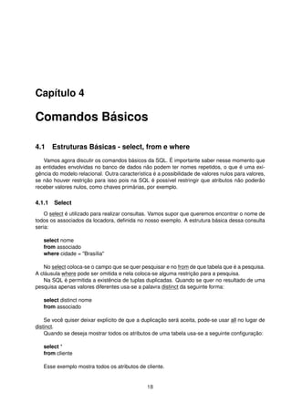 Capítulo 4
Comandos Básicos
4.1 Estruturas Básicas - select, from e where
Vamos agora discutir os comandos básicos da SQL. É importante saber nesse momento que
as entidades envolvidas no banco de dados não podem ter nomes repetidos, o que é uma exi-
gência do modelo relacional. Outra característica é a possibilidade de valores nulos para valores,
se não houver restrição para isso pois na SQL é possível restringir que atributos não poderão
receber valores nulos, como chaves primárias, por exemplo.
4.1.1 Select
O select é utilizado para realizar consultas. Vamos supor que queremos encontrar o nome de
todos os associados da locadora, deﬁnida no nosso exemplo. A estrutura básica dessa consulta
seria:
select nome
from associado
where cidade = "Brasília"
No select coloca-se o campo que se quer pesquisar e no from de que tabela que é a pesquisa.
A cláusula where pode ser omitida e nela coloca-se alguma restrição para a pesquisa.
Na SQL é permitida a existência de tuplas duplicadas. Quando se quer no resultado de uma
pesquisa apenas valores diferentes usa-se a palavra distinct da seguinte forma:
select distinct nome
from associado
Se você quiser deixar explícito de que a duplicação será aceita, pode-se usar all no lugar de
distinct.
Quando se deseja mostrar todos os atributos de uma tabela usa-se a seguinte conﬁguração:
select *
from cliente
Esse exemplo mostra todos os atributos de cliente.
18
 