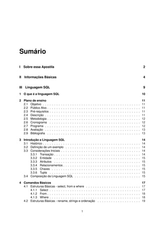 Sumário
I Sobre essa Apostila 2
II Informações Básicas 4
III Linguagem SQL 9
1 O que é a linguagem SQL 10
2 Plano de ensino 11
2.1 Objetivo . . . . . . . . . . . . . . . . . . . . . . . . . . . . . . . . . . . . . . . . . . . 11
2.2 Público Alvo . . . . . . . . . . . . . . . . . . . . . . . . . . . . . . . . . . . . . . . . . 11
2.3 Pré-requisitos . . . . . . . . . . . . . . . . . . . . . . . . . . . . . . . . . . . . . . . . 11
2.4 Descrição . . . . . . . . . . . . . . . . . . . . . . . . . . . . . . . . . . . . . . . . . . 11
2.5 Metodologia . . . . . . . . . . . . . . . . . . . . . . . . . . . . . . . . . . . . . . . . . 12
2.6 Cronograma . . . . . . . . . . . . . . . . . . . . . . . . . . . . . . . . . . . . . . . . 12
2.7 Programa . . . . . . . . . . . . . . . . . . . . . . . . . . . . . . . . . . . . . . . . . . 12
2.8 Avaliação . . . . . . . . . . . . . . . . . . . . . . . . . . . . . . . . . . . . . . . . . . 13
2.9 Bibliograﬁa . . . . . . . . . . . . . . . . . . . . . . . . . . . . . . . . . . . . . . . . . 13
3 Introdução a Linguagem SQL 14
3.1 Histórico . . . . . . . . . . . . . . . . . . . . . . . . . . . . . . . . . . . . . . . . . . . 14
3.2 Deﬁnição de um exemplo . . . . . . . . . . . . . . . . . . . . . . . . . . . . . . . . . 14
3.3 Considerações Iniciais . . . . . . . . . . . . . . . . . . . . . . . . . . . . . . . . . . . 14
3.3.1 Transação . . . . . . . . . . . . . . . . . . . . . . . . . . . . . . . . . . . . . . 14
3.3.2 Entidade . . . . . . . . . . . . . . . . . . . . . . . . . . . . . . . . . . . . . . 15
3.3.3 Atributos . . . . . . . . . . . . . . . . . . . . . . . . . . . . . . . . . . . . . . 15
3.3.4 Relacionamentos . . . . . . . . . . . . . . . . . . . . . . . . . . . . . . . . . . 15
3.3.5 Chaves . . . . . . . . . . . . . . . . . . . . . . . . . . . . . . . . . . . . . . . 15
3.3.6 Tupla . . . . . . . . . . . . . . . . . . . . . . . . . . . . . . . . . . . . . . . . 15
3.4 Composição da Linguagem SQL . . . . . . . . . . . . . . . . . . . . . . . . . . . . . 15
4 Comandos Básicos 17
4.1 Estruturas Básicas - select, from e where . . . . . . . . . . . . . . . . . . . . . . . . 17
4.1.1 Select . . . . . . . . . . . . . . . . . . . . . . . . . . . . . . . . . . . . . . . . 17
4.1.2 From . . . . . . . . . . . . . . . . . . . . . . . . . . . . . . . . . . . . . . . . . 18
4.1.3 Where . . . . . . . . . . . . . . . . . . . . . . . . . . . . . . . . . . . . . . . . 18
4.2 Estruturas Básicas - rename, strings e ordenação . . . . . . . . . . . . . . . . . . . 19
1
 