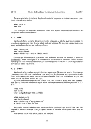 CDTC Centro de Difusão de Tecnologia e Conhecimento Brasil/DF
Outra característica importante da cláusula select é que pode-se realizar operações nela,
como mostrado logo abaixo:
select idade*10
from ﬁlme
Essa operação não alterará o atributo na tabela mas apenas mostrará como resultado da
pesquisa a idade do ﬁlme vezes 10.
4.1.2 From
Na cláusula from, como foi dito anteriormente, coloca-se as tabelas que foram usadas. É
importante ressaltar que mais de uma tabela pode ser utilizada. No exemplo a seguir queremos
saber quais são os clientes que estão com ﬁlmes:
select cliente.nome
from cliente, aluguel
where cliente.codigo = aluguel.codigo_cliente
Observe que informamos de que tabela cada atributo é ao usar, por exemplo, a estrutura
cliente.nome. Essa construção só é necessária se os atributos de diferentes tabelas tiverem
nomes iguais, caso contrário essa construção se torna opcional. Costuma-se utilizá-la para deixar
claro de que tabela é o atributo.
4.1.3 Where
Na cláusula where, coloca-se restrições para a pesquisa. No exemplo anterior ﬁzemos uma
pesquisa onde o código do cliente fosse igual ao código do cliente que alugou um determinado
ﬁlme, assim poderíamos saber o nome de quem aluguel o ﬁlme pois na tabela de aluguel não
existe o nome do cliente, apenas o código.
Algumas palavras-chave podem ser usadas junto com a cláusula where, elas são: between,
and, not e or como nos exemplos a seguir, assim como operadores de comparação como <, >, =
e <>.
select nome
from cliente
where codigo between 1000 and 1005
select aluguel.nome
from cliente, aluguel
where cliente.nome = "Maria Aparecida"
or cliente.nome = "João da Silva"
No primeiro exemplo seleciona-se o nome dos cliente que tem código entre 1000 e 1005. No
segundo, o nome do ﬁlme que foi alugado pelo cliente com nome de Maria Aparecida ou João da
Silva.
Para veriﬁcar se um valor é nulo, usa-se por exemplo:
19
 