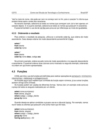 CDTC Centro de Difusão de Tecnologia e Conhecimento Brasil/DF
"ata"no meio do nome, não pode ser nem no começo nem no ﬁm, pois o caracter % informa que
existem letras após e antes dos caracteres.
No terceiro exemplo, seleciona-se todos os nomes que começam com Juli e tem apenas um
caracter depois. E no quarto exemplo, seleciona-se todos os nomes que possuem 5 caracteres.
É possível também o uso de de not like para procurar por diferenças ao invés de igualdades.
4.2.3 Ordenando o resultado
Para ordenar o resultado da pesquisa, utiliza-se o comando order by, que ordena de modo
ascendente. Caso deseje ordenar de modo descendente acrecenta-se o desc.
select *
from cliente
order by nome
select *
from cliente
order by nome desc, codigo asc
No primeiro exemplo, ordena-se pelo nome de modo ascendente e no segundo descendente
e ascendente. É possível ordenar duas colunas como mostrado no segundo exemplo, ordenando
na ordem em que forem apresentadas.
4.3 Funções
A SQL permite o uso de funções pré-deﬁnidas para realizar operações de soma(sum), mínimo(min),
máximo(max), média(avg) e contagem(count).
As funções avg e sum impõem que a entrada da função sejam números, já as outras funções
aceitam strings como entrada.
As funções podem ser usadas de diferentes formas. Vamos citar um exemplo onde soma-se
o preço de todos os alugueis realizados por um cliente.
select nome,sum(preco)
from cliente, aluguel
where codigo = codigo_cliente
group by nome
Quando deseja-se aplicar condições a grupos usa-se a cláusula having. Por exemplo, vamos
reunir todos os clientes que possuem uma conta maior que 50 reais.
select nome,sum(preco)
from cliente, aluguel
where codigo = codigo_cliente
group by nome
having sum(preco) > 50
21
 