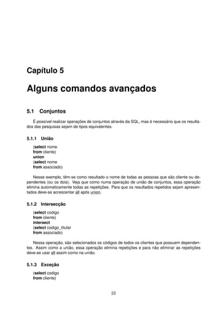 Capítulo 5
Alguns comandos avançados
5.1 Conjuntos
É possível realizar operações de conjuntos através da SQL, mas é necessário que os resulta-
dos das pesquisas sejam de tipos equivalentes.
5.1.1 União
(select nome
from cliente)
union
(select nome
from associado)
Nesse exemplo, têm-se como resultado o nome de todas as pessoas que são cliente ou de-
pendentes (ou os dois). Veja que como numa operação de união de conjuntos, essa operação
elimina automaticamente todas as repetições. Para que os resultados repetidos sejam apresen-
tados deve-se acrescentar all após union.
5.1.2 Intersecção
(select codigo
from cliente)
intersect
(select codigo_titular
from associado)
Nessa operação, são selecionados os códigos de todos os clientes que possuem dependen-
tes. Assim como a união, essa operação elimina repetições e para não eliminar as repetições
deve-se usar all assim como na união.
5.1.3 Exceção
(select codigo
from cliente)
22
 