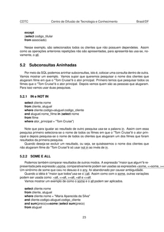 CDTC Centro de Difusão de Tecnologia e Conhecimento Brasil/DF
except
(select codigo_titular
from associado)
Nesse exemplo, são selecionados todos os clientes que não possuem dependetes. Assim
como as operações anteriores repetições não são apresentadas, para apresentá-las usa-se, no-
vamente, o all.
5.2 Subconsultas Aninhadas
Por meio da SQL podemos aninhar subconsultas, isto é, colocar uma consulta dentro de outra.
Vamos mostrar um exemplo. Vamos supor que queremos pesquisar o nome dos clientes que
alugaram ﬁlme em que o "Tom Cruise"é o ator principal. Primeiro temos que pesquisar todos os
ﬁlmes que o "Tom Cruise"é o ator principal. Depois vemos quem são as pessoas que alugaram.
Para isso vamos usar duas pesquisas.
5.2.1 IN e NOT IN
select cliente.nome
from cliente, aluguel
where cliente.codigo=aluguel.codigo_cliente
and aluguel.nome_ﬁlme in (select nome
from ﬁlme
where ator_principal = "Tom Cruise")
Note que para igualar ao resultado de outro pesquisa usa-se a palavra in. Assim com essa
pesquisa primeiro seleciona-se o nome de todos os ﬁlmes em que o "Tom Cruise"é o ator prin-
cipal e depois pesquisa-se o nome de todos os clientes que alugaram um dos ﬁlmes que foram
resultados da primeira pesquisa.
Quando deseja-se excluir um resultado, ou seja, se quiséssemos o nome dos clientes que
não alugaram ﬁlme do "Tom Cruise"é só usar not in ao invés de in.
5.2.2 SOME E ALL
Podemos também comparar resultados de outros modos. A expressão "maior que algum"é re-
presentada pela expressão >some, comparativamente podem ser usadas as expressões <some, <=some, >=s
Um sinônimo de some que caiu no desuso é o any, foi abandonado por causar ambiguidade.
Quando a idéia é "maior que todos"usa-se o >all. Assim como com o some, outras variações
podem ser usada como: <all, <=all, >=all, =all e <>all.
Vamos mostrar um exemplo de como o some e o all podem ser aplicados.
select cliente.nome
from cliente, aluguel
where cliente.nome = "Maria Aparecida da Silva"
and cliente.codigo=aluguel.codigo_cliente
and sum(preco)<=some (select sum(preco)
from aluguel
23
 
