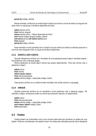 CDTC Centro de Difusão de Tecnologia e Conhecimento Brasil/DF
group by codigo_cliente)
Nesse exemplo, veriﬁca-se se existe algum cliente que tenha a soma de todos os alugueis de
dvds maior ou igual que o da Maria Aparecida da Silva.
select cliente.nome
from cliente, aluguel
where cliente.nome = "Maria Aparecida da Silva"
and cliente.codigo=aluguel.codigo_cliente
and sum(preco)<=all (select sum(preco)
from aluguel
group by codigo_cliente)
Esse exemplo é muito parecido com o anterior só que veriﬁca se todos os clientes possuem a
soma de seus alugueis maior ou igual ao da Maria Aparecida.
5.2.3 EXISTS e NOT EXISTS
Quando desejamos veriﬁcar se o resultado de uma pesquisa possui algum resultado especí-
ﬁco podemos usar a cláusula exists.
Vamos pesquisar se existe algum cliente que possui dependentes. Para isso vamos usar a
pesquisa a seguir:
select nome
from cliente
where exists (select *
from cliente,associado
where cliente.codigo = associado.codigo_titular)
Caso queira veriﬁcar se um determinado resultado não existe usamos o not exists.
5.2.4 UNIQUE
Quando queremos veriﬁcar se um resultado é único podemos usar a cláusula unique. No
exemplo a seguir, acharemos todos os cliente que possuem apenas um dependente.
select nome
from cliente,associado
where cliente.codigo = associado.codigo_titular
and unique (select codigo_titular
from associado)
5.3 Visões
Visões podem ser entendidas como uma maneira alternativa de visualizar os dados de uma
tabela. Pode ser considerada uma tabela virtual. As visões são utilizadas quando não é desejável
24
 