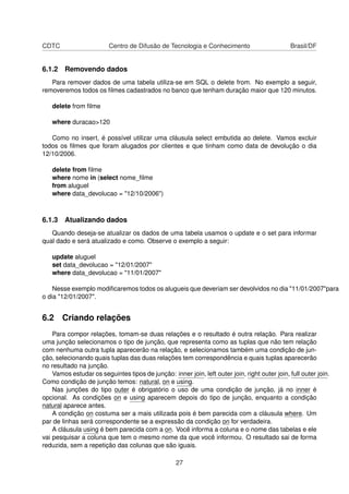 CDTC Centro de Difusão de Tecnologia e Conhecimento Brasil/DF
6.1.2 Removendo dados
Para remover dados de uma tabela utiliza-se em SQL o delete from. No exemplo a seguir,
removeremos todos os ﬁlmes cadastrados no banco que tenham duração maior que 120 minutos.
delete from ﬁlme
where duracao>120
Como no insert, é possível utilizar uma cláusula select embutida ao delete. Vamos excluir
todos os ﬁlmes que foram alugados por clientes e que tinham como data de devolução o dia
12/10/2006.
delete from ﬁlme
where nome in (select nome_ﬁlme
from aluguel
where data_devolucao = "12/10/2006")
6.1.3 Atualizando dados
Quando deseja-se atualizar os dados de uma tabela usamos o update e o set para informar
qual dado e será atualizado e como. Observe o exemplo a seguir:
update aluguel
set data_devolucao = "12/01/2007"
where data_devolucao = "11/01/2007"
Nesse exemplo modiﬁcaremos todos os alugueis que deveriam ser devolvidos no dia "11/01/2007"para
o dia "12/01/2007".
6.2 Criando relações
Para compor relações, tomam-se duas relações e o resultado é outra relação. Para realizar
uma junção selecionamos o tipo de junção, que representa como as tuplas que não tem relação
com nenhuma outra tupla aparecerão na relação, e selecionamos também uma condição de jun-
ção, selecionando quais tuplas das duas relações tem correspondência e quais tuplas aparecerão
no resultado na junção.
Vamos estudar os seguintes tipos de junção: inner join, left outer join, right outer join, full outer join.
Como condição de junção temos: natural, on e using.
Nas junções do tipo outer é obrigatório o uso de uma condição de junção, já no inner é
opcional. As condições on e using aparecem depois do tipo de junção, enquanto a condição
natural aparece antes.
A condição on costuma ser a mais utilizada pois é bem parecida com a cláusula where. Um
par de linhas será correspondente se a expressão da condição on for verdadeira.
A cláusula using é bem parecida com a on. Você informa a coluna e o nome das tabelas e ele
vai pesquisar a coluna que tem o mesmo nome da que você informou. O resultado sai de forma
reduzida, sem a repetição das colunas que são iguais.
27
 