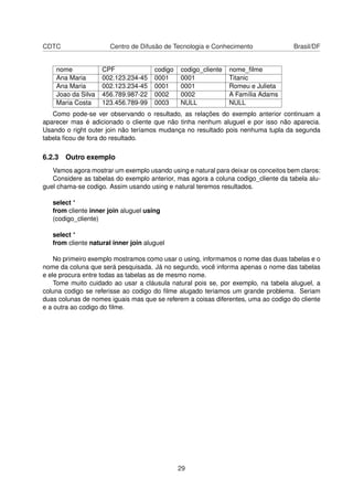 CDTC Centro de Difusão de Tecnologia e Conhecimento Brasil/DF
nome CPF codigo codigo_cliente nome_ﬁlme
Ana Maria 002.123.234-45 0001 0001 Titanic
Ana Maria 002.123.234-45 0001 0001 Romeu e Julieta
Joao da Silva 456.789.987-22 0002 0002 A Família Adams
Maria Costa 123.456.789-99 0003 NULL NULL
Como pode-se ver observando o resultado, as relações do exemplo anterior continuam a
aparecer mas é adicionado o cliente que não tinha nenhum aluguel e por isso não aparecia.
Usando o right outer join não teríamos mudança no resultado pois nenhuma tupla da segunda
tabela ﬁcou de fora do resultado.
6.2.3 Outro exemplo
Vamos agora mostrar um exemplo usando using e natural para deixar os conceitos bem claros:
Considere as tabelas do exemplo anterior, mas agora a coluna codigo_cliente da tabela alu-
guel chama-se codigo. Assim usando using e natural teremos resultados.
select *
from cliente inner join aluguel using
(codigo_cliente)
select *
from cliente natural inner join aluguel
No primeiro exemplo mostramos como usar o using, informamos o nome das duas tabelas e o
nome da coluna que será pesquisada. Já no segundo, você informa apenas o nome das tabelas
e ele procura entre todas as tabelas as de mesmo nome.
Tome muito cuidado ao usar a cláusula natural pois se, por exemplo, na tabela aluguel, a
coluna codigo se referisse ao codigo do ﬁlme alugado teriamos um grande problema. Seriam
duas colunas de nomes iguais mas que se referem a coisas diferentes, uma ao codigo do cliente
e a outra ao codigo do ﬁlme.
29
 