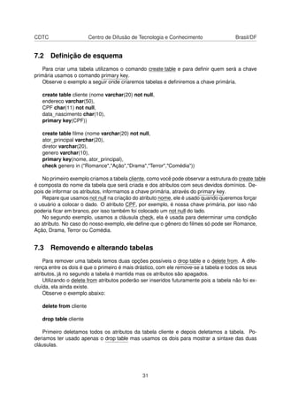 CDTC Centro de Difusão de Tecnologia e Conhecimento Brasil/DF
7.2 Deﬁnição de esquema
Para criar uma tabela utilizamos o comando create table e para deﬁnir quem será a chave
primária usamos o comando primary key.
Observe o exemplo a seguir onde criaremos tabelas e deﬁniremos a chave primária.
create table cliente (nome varchar(20) not null,
endereco varchar(50),
CPF char(11) not null,
data_nascimento char(10),
primary key(CPF))
create table ﬁlme (nome varchar(20) not null,
ator_principal varchar(20),
diretor varchar(20),
genero varchar(10),
primary key(nome, ator_principal),
check genero in ("Romance","Ação","Drama","Terror","Comédia"))
No primeiro exemplo criamos a tabela cliente, como você pode observar a estrutura do create table
é composta do nome da tabela que será criada e dos atributos com seus devidos domínios. De-
pois de informar os atributos, informamos a chave primária, através do primary key.
Repare que usamos not null na criação do atributo nome, ele é usado quando queremos forçar
o usuário a colocar o dado. O atributo CPF, por exemplo, é nossa chave primária, por isso não
poderia ﬁcar em branco, por isso também foi colocado um not null do lado.
No segundo exemplo, usamos a cláusula check, ela é usada para determinar uma condição
ao atributo. No caso do nosso exemplo, ele deﬁne que o gênero do ﬁlmes só pode ser Romance,
Ação, Drama, Terror ou Comédia.
7.3 Removendo e alterando tabelas
Para remover uma tabela temos duas opções possíveis o drop table e o delete from. A dife-
rença entre os dois é que o primeiro é mais drástico, com ele remove-se a tabela e todos os seus
atributos, já no segundo a tabela é mantida mas os atributos são apagados.
Utilizando o delete from atributos poderão ser inseridos futuramente pois a tabela não foi ex-
cluída, ela ainda existe.
Observe o exemplo abaixo:
delete from cliente
drop table cliente
Primeiro deletamos todos os atributos da tabela cliente e depois deletamos a tabela. Po-
deriamos ter usado apenas o drop table mas usamos os dois para mostrar a sintaxe das duas
cláusulas.
31
 