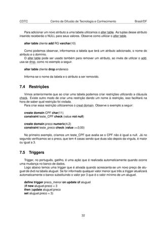 CDTC Centro de Difusão de Tecnologia e Conhecimento Brasil/DF
Para adicionar um novo atributo a uma tabela utilizamos o alter table. As tuplas desse atributo
inserido receberão o NULL para seus valores. Observe como utilizar o alter table.
alter table cliente add RG varchar(10)
Como podemos observar, informamos a tabela que terá um atributo adicionado, o nome do
atributo e o domínio.
O alter table pode ser usado também para remover um atributo, ao invés de utilizar o add,
usa-se drop, como no exemplo a seguir.
alter table cliente drop endereco
Informa-se o nome da tabela e o atributo a ser removido.
7.4 Restrições
Vimos anteriormente que ao criar uma tabela podemos criar restrições utilizando a cláusula
check. Existe outro modo de criar uma restrição dando um nome à restrição, isso facilitará na
hora de saber qual restrição foi violada.
Para criar essa restrição utilizaremos o creat domain. Observe o exemplo a seguir:
create domain CPF char(11)
constraint teste_CPF check (value not null)
create domain preco numeric(4,2)
constraint teste_preco check (value >=3,00)
No primeiro exemplo, criamos um teste_CPF que avalia se o CPF não é igual a null. Já no
segundo veriﬁcamos se o preco, que tem 4 casas sendo que duas são depois da virgula, é maior
ou igual a 3.
7.5 Triggers
Trigger, no português, gatilho, é uma ação que é realizada automaticamente quando ocorre
uma mudança no banco de dados.
Logo abaixo temos uma trigger que é ativada quando acrescenta-se um novo preço de alu-
guel de dvd na tabela aluguel. Se for informado qualquer valor menor que três a trigger atualizará
automaticamente o banco substituindo o valor por 3 que é o valor mínimo de um aluguel.
deﬁne trigger preco_menor on update of aluguel
(if new aluguel.preco < 3
then (update aluguel.preco
set aluguel.preco = 3)
32
 