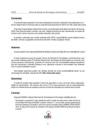 CDTC Centro de Difusão de Tecnologia e Conhecimento Brasil/DF
Conteúdo
O conteúdo dessa apostila é fruto da compilação de diversos materiais livres publicados na in-
ternet, disponíveis em diversos sites ou originalmente produzido no CDTC em http://www.cdtc.org.br.
O formato original deste material bem como sua atualização está disponível dentro da licença
GNU Free Documentation License, cujo teor integral encontra-se aqui reproduzido na seção de
mesmo nome, tendo inclusive uma versão traduzida (não oﬁcial).
A revisão e alteração vem sendo realizada pelo CDTC (suporte@cdtc.org.br) desde outubro
de 2006. Críticas e sugestões construtivas são bem-vindas a qualquer tempo.
Autores
A autoria deste é de responsabilidade de Natália Cardoso do Rego Barros (natalia@cdtc.org.br)
.
O texto original faz parte do projeto Centro de Difusão de Tecnologia e Conhecimento, que
vem sendo realizado pelo ITI (Instituto Nacional de Tecnologia da Informação) em conjunto com
outros parceiros institucionais, atuando em conjunto com as universidades federais brasileiras
que tem produzido e utilizado Software Livre, apoiando inclusive a comunidade Free Software
junto a outras entidades no país.
Informações adicionais podem ser obtidas através do email ouvidoria@cdtc.org.br, ou da
home page da entidade, através da URL http://www.cdtc.org.br.
Garantias
O material contido nesta apostila é isento de garantias e o seu uso é de inteira responsabi-
lidade do usuário/leitor. Os autores, bem como o ITI e seus parceiros, não se responsabilizam
direta ou indiretamente por qualquer prejuízo oriundo da utilização do material aqui contido.
Licença
Copyright ©2006, Instituto Nacional de Tecnologia da Informação (cdtc@iti.gov.br) .
Permission is granted to copy, distribute and/or modify this document under the terms
of the GNU Free Documentation License, Version 1.1 or any later version published by
the Free Software Foundation; with the Invariant Chapter being SOBRE ESSA APOS-
TILA. A copy of the license is included in the section entitled GNU Free Documentation
License.
4
 