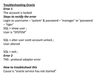 Troubleshooting Oracle
Error 1
The account is locked
Steps to rectify the error
Login as username – ‘system’ & password – ‘manager’ or ‘password
– ‘tiger’
SQL > show user ;
User is “SYSTEM”
SQL > alter user scott account unlock ;
User altered
SQL > exit ;
Error 2
TNS : protocol adapter error
How to troubleshoot this
Cause is “oracle service has not started”
 