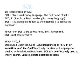 Sql is developed by IBM
SQL – Structured Query Language. The first name of sql is
SEQUEL(Simple or Structured english query language)
SQL – it is a language to talk to the database / to access the
database
To work on SQL , a DB software (RDBMS) is required.
SQL is not case sensitive
What is SQL?
Structured Query language (SQL) pronounced as "S-Q-L" or
sometimes as "See-Quel"is actually the standard language for
dealing with Relational Databases. SQL can be effectively used to
insert, search, update, delete database records.
 