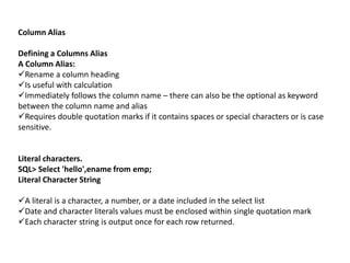 Column Alias
Defining a Columns Alias
A Column Alias:
Rename a column heading
Is useful with calculation
Immediately follows the column name – there can also be the optional as keyword
between the column name and alias
Requires double quotation marks if it contains spaces or special characters or is case
sensitive.
Literal characters.
SQL> Select 'hello',ename from emp;
Literal Character String
A literal is a character, a number, or a date included in the select list
Date and character literals values must be enclosed within single quotation mark
Each character string is output once for each row returned.
 