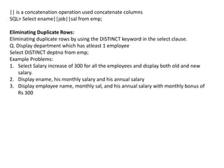 || is a concatenation operation used concatenate columns
SQL> Select ename||job||sal from emp;
Eliminating Duplicate Rows:
Eliminating duplicate rows by using the DISTINCT keyword in the select clause.
Q. Display department which has atleast 1 employee
Select DISTINCT deptno from emp;
Example Problems:
1. Select Salary increase of 300 for all the employees and display both old and new
salary.
2. Display ename, his monthly salary and his annual salary
3. Display employee name, monthly sal, and his annual salary with monthly bonus of
Rs 300
 