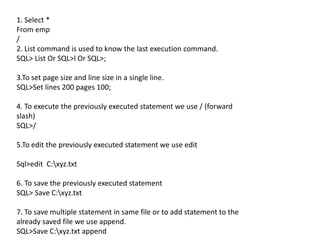 1. Select *
From emp
/
2. List command is used to know the last execution command.
SQL> List Or SQL>l Or SQL>;
3.To set page size and line size in a single line.
SQL>Set lines 200 pages 100;
4. To execute the previously executed statement we use / (forward
slash)
SQL>/
5.To edit the previously executed statement we use edit
Sql>edit C:xyz.txt
6. To save the previously executed statement
SQL> Save C:xyz.txt
7. To save multiple statement in same file or to add statement to the
already saved file we use append.
SQL>Save C:xyz.txt append
 