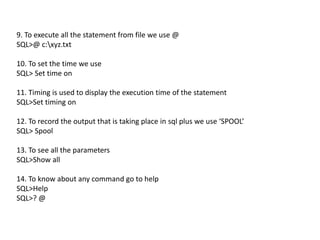 9. To execute all the statement from file we use @
SQL>@ c:xyz.txt
10. To set the time we use
SQL> Set time on
11. Timing is used to display the execution time of the statement
SQL>Set timing on
12. To record the output that is taking place in sql plus we use ‘SPOOL’
SQL> Spool
13. To see all the parameters
SQL>Show all
14. To know about any command go to help
SQL>Help
SQL>? @
 