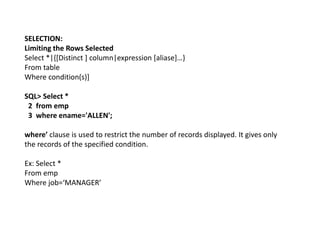 SELECTION:
Limiting the Rows Selected
Select *|{[Distinct ] column|expression [aliase]…}
From table
Where condition(s)]
SQL> Select *
2 from emp
3 where ename='ALLEN';
where’ clause is used to restrict the number of records displayed. It gives only
the records of the specified condition.
Ex: Select *
From emp
Where job=‘MANAGER’
 
