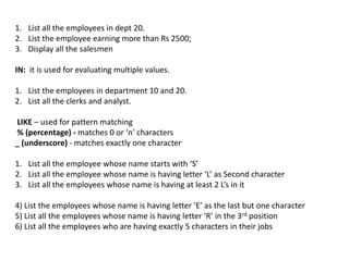 1. List all the employees in dept 20.
2. List the employee earning more than Rs 2500;
3. Display all the salesmen
IN: it is used for evaluating multiple values.
1. List the employees in department 10 and 20.
2. List all the clerks and analyst.
LIKE – used for pattern matching
% (percentage) - matches 0 or ‘n’ characters
_ (underscore) - matches exactly one character
1. List all the employee whose name starts with ‘S’
2. List all the employee whose name is having letter ‘L’ as Second character
3. List all the employees whose name is having at least 2 L’s in it
4) List the employees whose name is having letter ‘E’ as the last but one character
5) List all the employees whose name is having letter ‘R’ in the 3rd position
6) List all the employees who are having exactly 5 characters in their jobs
 