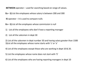 BETWEEN operator – used for searching based on range of values.
Ex – 1) List the employees whose salary is between 200 and 300
IS operator – it is used to compare nulls
Ex – 1) List all the employees whose commission is null
1) List all the employees who don’t have a reporting manager
2) List all the salesmen in dept 30
2) List all the salesmen in dept number 30 and having salary greater than 1500
3)List all the employees whose name starts with ‘s’ or ‘a’
4) List all the employees except those who are working in dept 10 & 20.
5) List the employees whose name does not start with ‘S’
6) List all the employees who are having reporting managers in dept 10
 