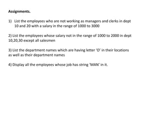 Assignments.
1) List the employees who are not working as managers and clerks in dept
10 and 20 with a salary in the range of 1000 to 3000
2) List the employees whose salary not in the range of 1000 to 2000 in dept
10,20,30 except all salesmen
3) List the department names which are having letter ‘O’ in their locations
as well as their department names
4) Display all the employees whose job has string ‘MAN’ in it.
 